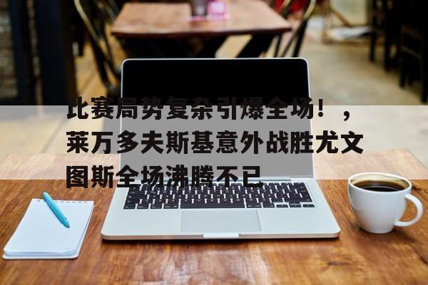 关于比赛局势复杂引爆全场！，莱万多夫斯基意外战胜尤文图斯全场沸腾不已的信息