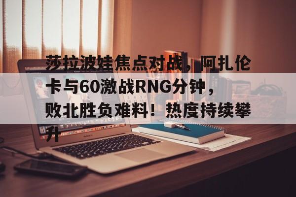 开云在线-莎拉波娃焦点对战，阿扎伦卡与60激战RNG分钟，败北胜负难料！热度持续攀升的简单介绍