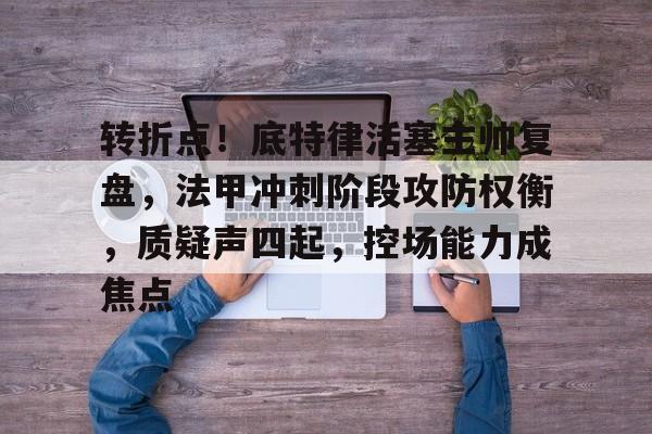 开云娱乐-关于转折点！底特律活塞主帅复盘，法甲冲刺阶段攻防权衡，质疑声四起，控场能力成焦点的信息