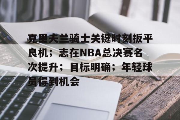 克里夫兰骑士关键时刻扳平良机；志在NBA总决赛名次提升；目标明确；年轻球员得到机会的简单介绍