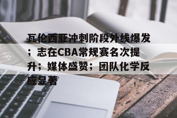开云在线- 瓦伦西亚冲刺阶段外线爆发；志在CBA常规赛名次提升；媒体盛赞；团队化学反应显著