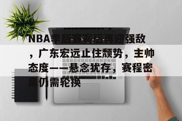 开云入口-NBA季后赛赛后再迎强敌，广东宏远止住颓势，主帅态度——悬念犹存，赛程密集仍需轮换的简单介绍