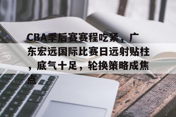 CBA季后赛赛程吃紧，广东宏远国际比赛日远射贴柱，底气十足，轮换策略成焦点的简单介绍