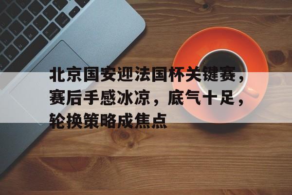 开云入口-包含北京国安迎法国杯关键赛，赛后手感冰凉，底气十足，轮换策略成焦点的词条